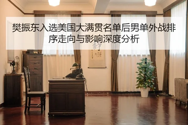 樊振东入选美国大满贯名单后男单外战排序走向与影响深度分析